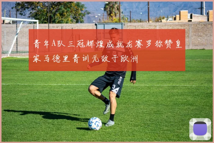 青年A队三冠辉煌成就龙赛罗称赞皇家马德里青训无敌于欧洲