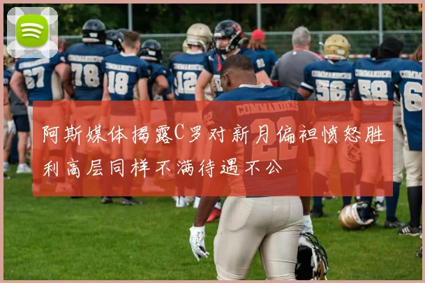 阿斯媒体揭露C罗对新月偏袒愤怒胜利高层同样不满待遇不公