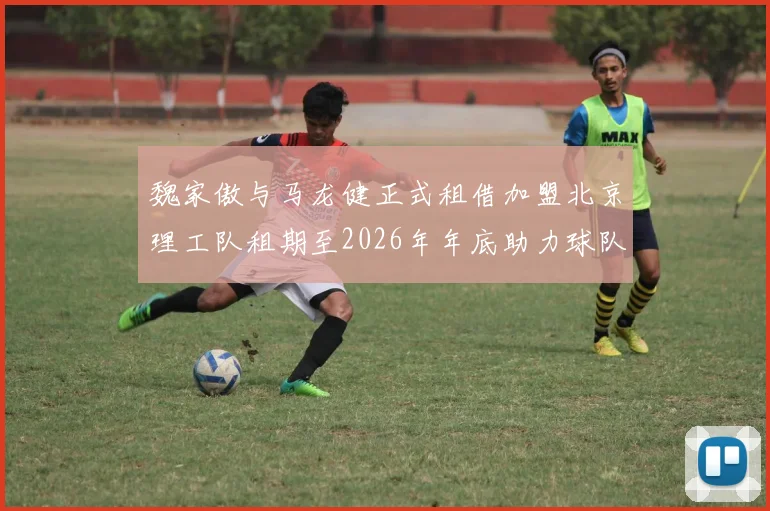 魏家傲与马龙健正式租借加盟北京理工队租期至2026年年底助力球队发展