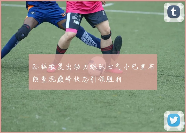 孙铭徽复出助力球队士气小巴里布朗重现巅峰状态引领胜利
