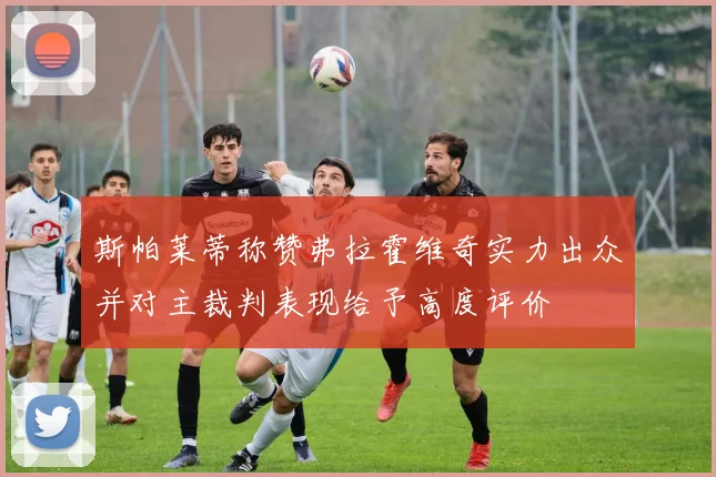 斯帕莱蒂称赞弗拉霍维奇实力出众并对主裁判表现给予高度评价