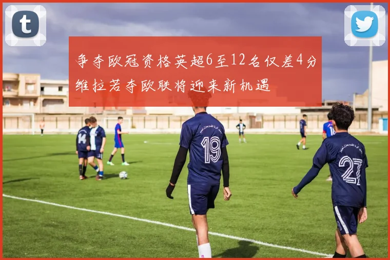 争夺欧冠资格英超6至12名仅差4分维拉若夺欧联将迎来新机遇