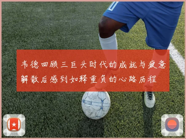 韦德回顾三巨头时代的成就与疲惫解散后感到如释重负的心路历程