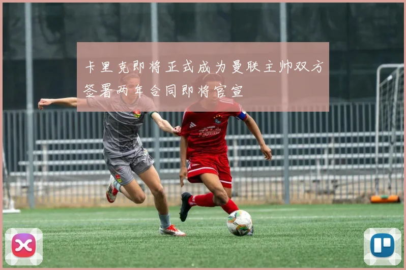 卡里克即将正式成为曼联主帅双方签署两年合同即将官宣