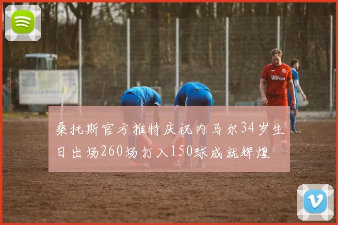 桑托斯官方推特庆祝内马尔34岁生日出场260场打入150球成就辉煌