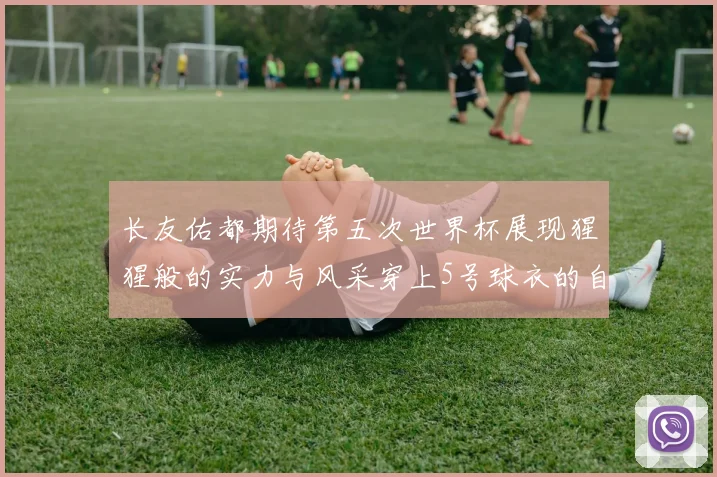 长友佑都期待第五次世界杯展现猩猩般的实力与风采穿上5号球衣的自豪感
