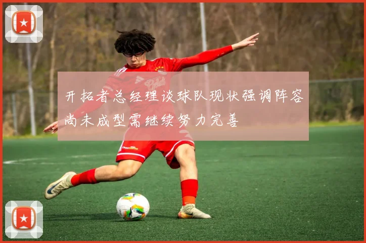 开拓者总经理谈球队现状强调阵容尚未成型需继续努力完善