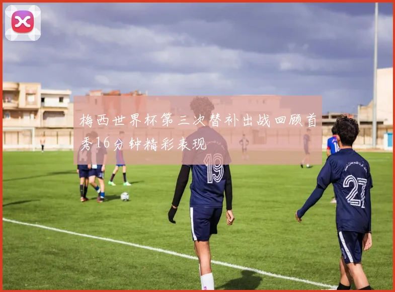 梅西世界杯第三次替补出战回顾首秀16分钟精彩表现
