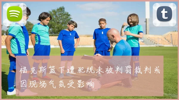 福克斯篮下遭犯规未被判罚裁判或因现场气氛受影响