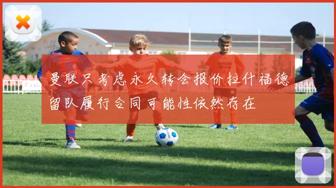 曼联只考虑永久转会报价拉什福德留队履行合同可能性依然存在