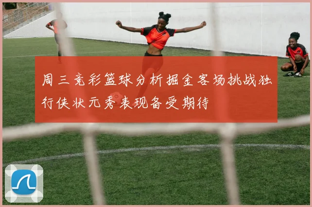 周三竞彩篮球分析掘金客场挑战独行侠状元秀表现备受期待