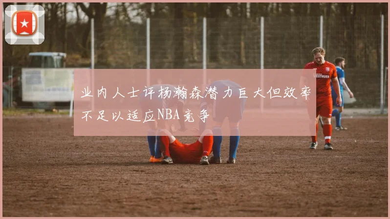业内人士评杨瀚森潜力巨大但效率不足以适应NBA竞争