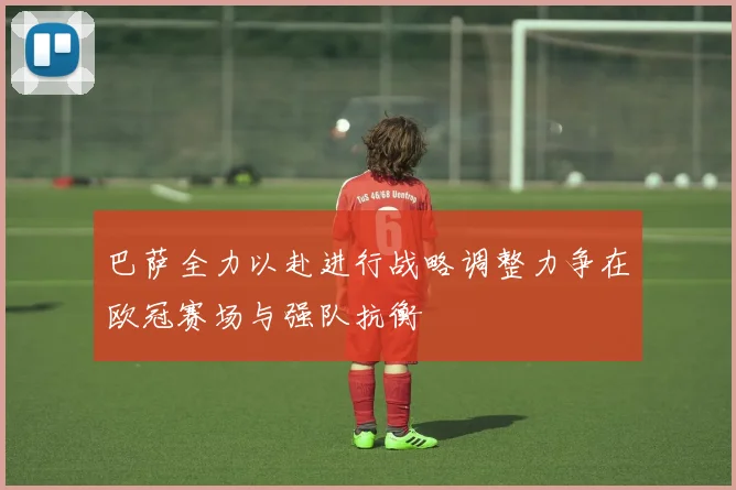 巴萨全力以赴进行战略调整力争在欧冠赛场与强队抗衡