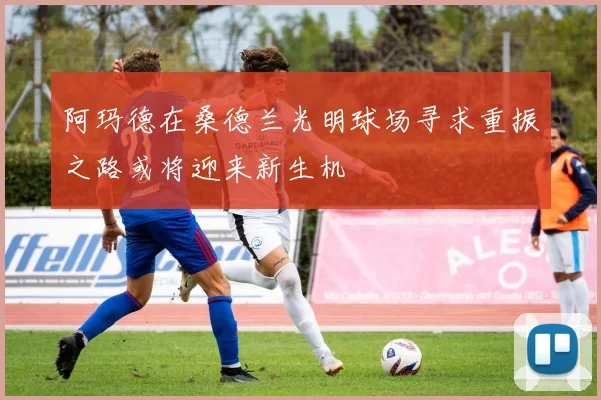 阿玛德在桑德兰光明球场寻求重振之路或将迎来新生机