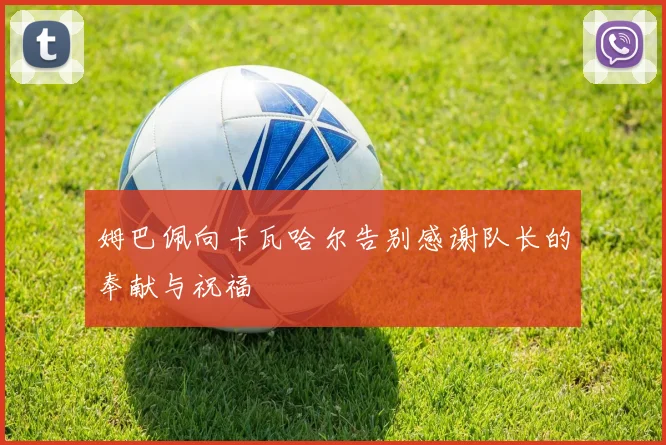 姆巴佩向卡瓦哈尔告别感谢队长的奉献与祝福