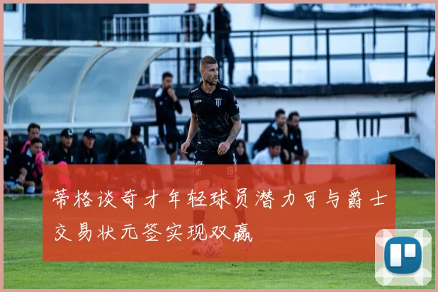蒂格谈奇才年轻球员潜力可与爵士交易状元签实现双赢