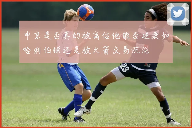 申京是否真的被高估他能否逆袭如哈利伯顿还是被火箭交易沉沦