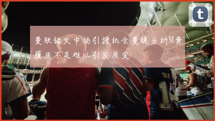 曼联错失中场引援机会曼晚分析M费履历不足难以引发质变