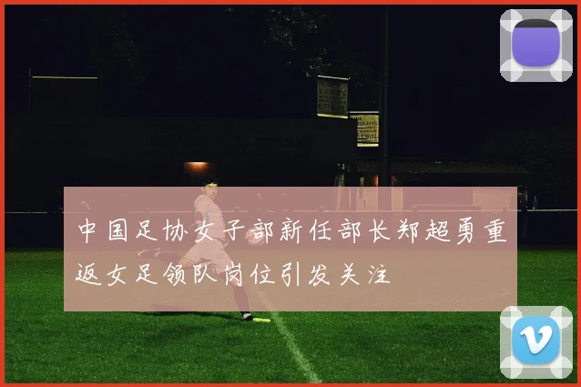 中国足协女子部新任部长郑超勇重返女足领队岗位引发关注