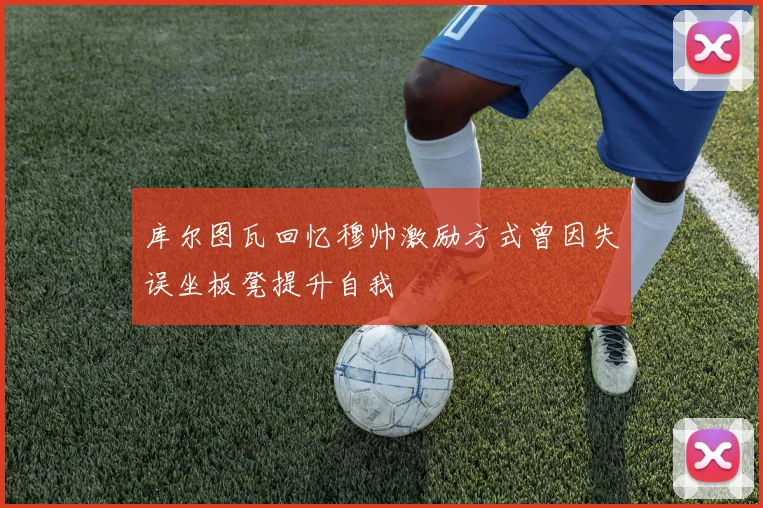 库尔图瓦回忆穆帅激励方式曾因失误坐板凳提升自我
