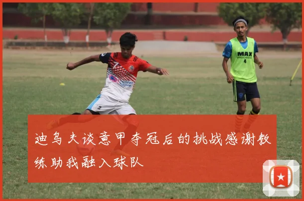 迪乌夫谈意甲夺冠后的挑战感谢教练助我融入球队