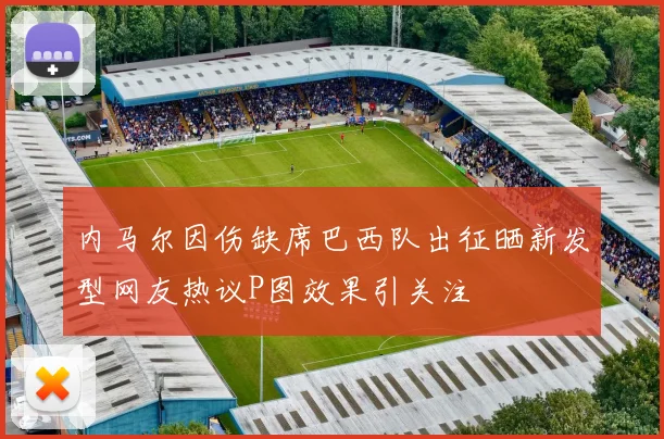 内马尔因伤缺席巴西队出征晒新发型网友热议P图效果引关注