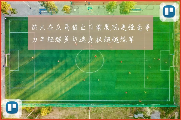 热火在交易截止日前展现更强竞争力年轻球员与选秀权超越绿军