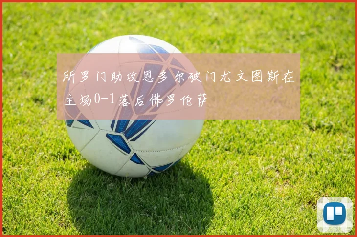 所罗门助攻恩多尔破门尤文图斯在主场0-1落后佛罗伦萨